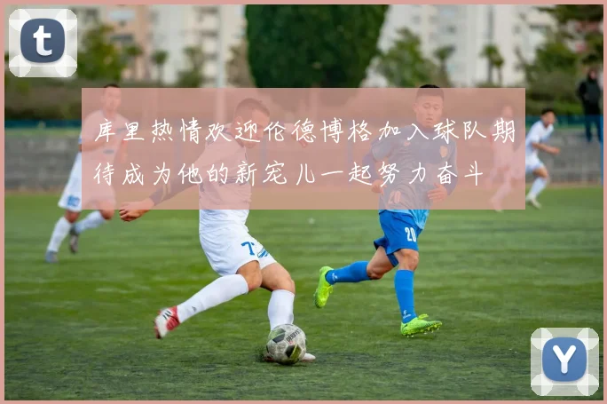 库里热情欢迎伦德博格加入球队期待成为他的新宠儿一起努力奋斗