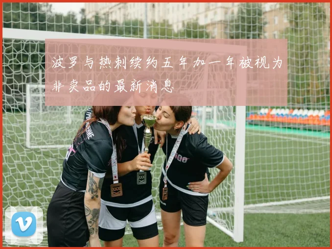 波罗与热刺续约五年加一年被视为非卖品的最新消息