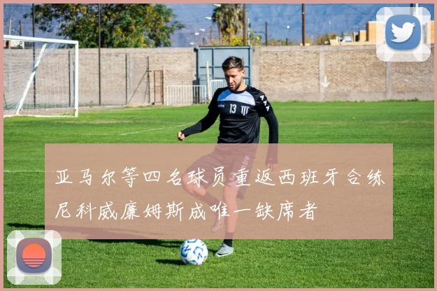 亚马尔等四名球员重返西班牙合练尼科威廉姆斯成唯一缺席者