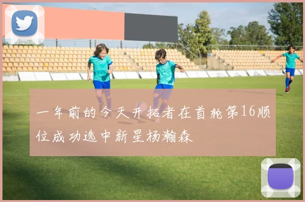 一年前的今天开拓者在首轮第16顺位成功选中新星杨瀚森