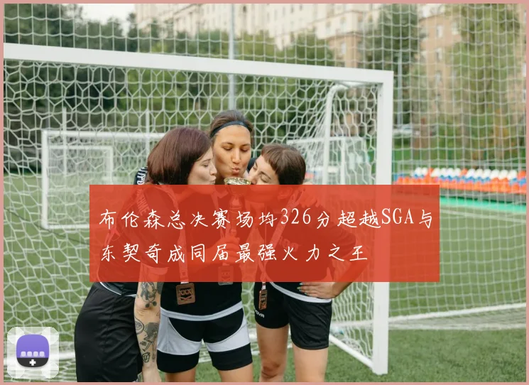 布伦森总决赛场均326分超越SGA与东契奇成同届最强火力之王