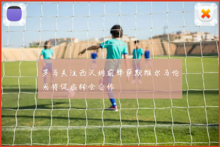 罗马关注西汉姆前锋萨默维尔马伦或将促成转会合作