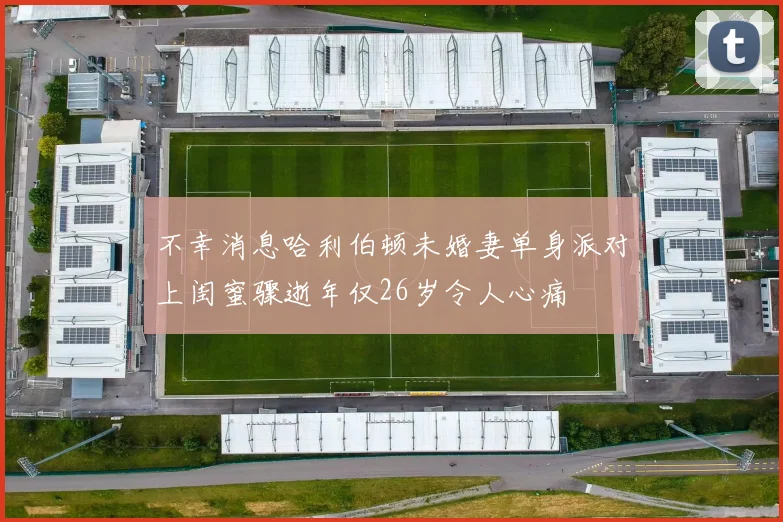 不幸消息哈利伯顿未婚妻单身派对上闺蜜骤逝年仅26岁令人心痛