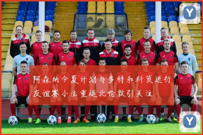 阿森纳今夏计划与多特和科莫进行友谊赛小法重返北伦敦引关注