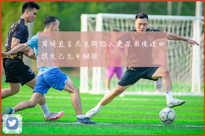 周琦直言尼克斯陷入更深困境追回损失已无可辩驳