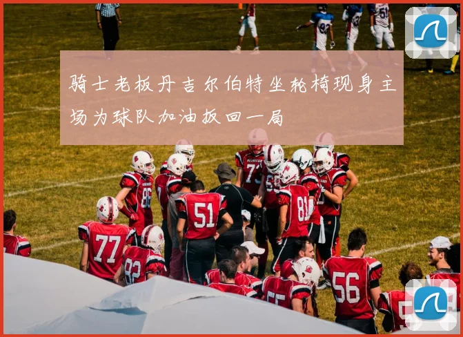 骑士老板丹吉尔伯特坐轮椅现身主场为球队加油扳回一局