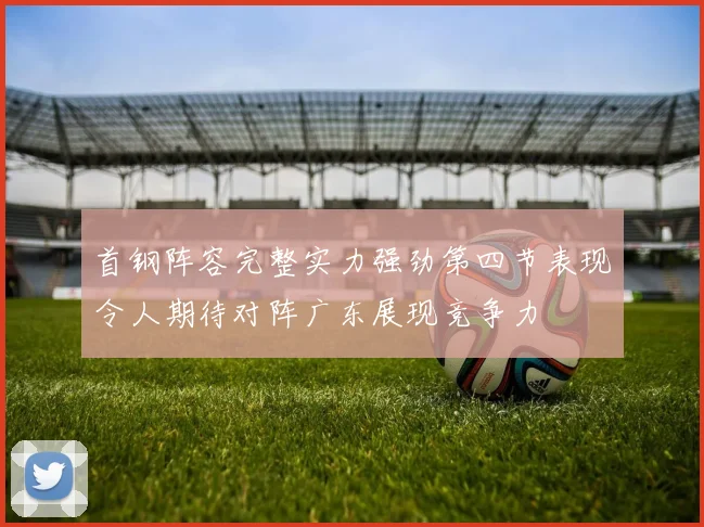首钢阵容完整实力强劲第四节表现令人期待对阵广东展现竞争力
