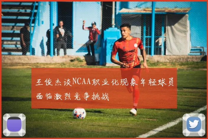 王俊杰谈NCAA职业化现象年轻球员面临激烈竞争挑战