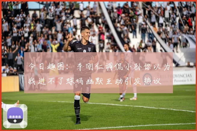 今日趣图：李刚仁调侃小孙你以为我进不了球吗幽默互动引发热议