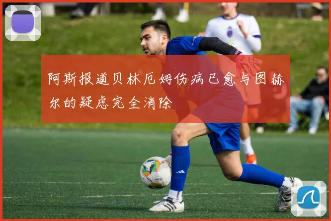 阿斯报道贝林厄姆伤病已愈与图赫尔的疑虑完全消除