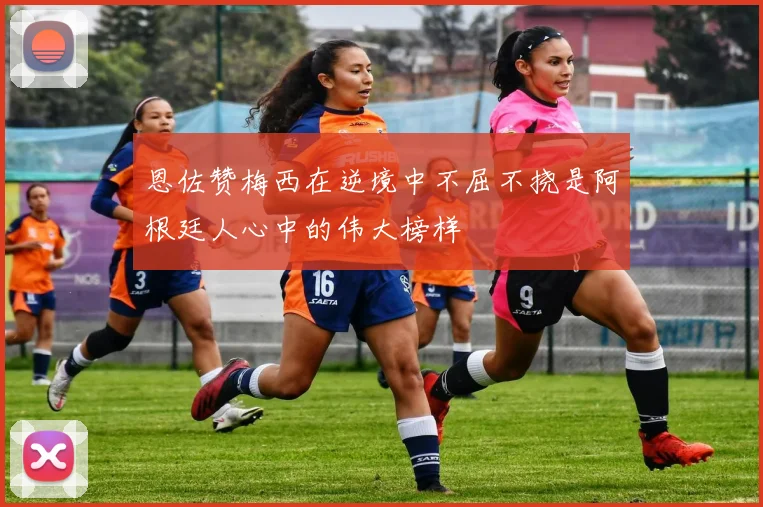 恩佐赞梅西在逆境中不屈不挠是阿根廷人心中的伟大榜样