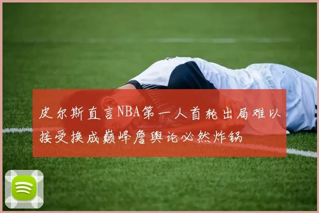 皮尔斯直言NBA第一人首轮出局难以接受换成巅峰詹舆论必然炸锅