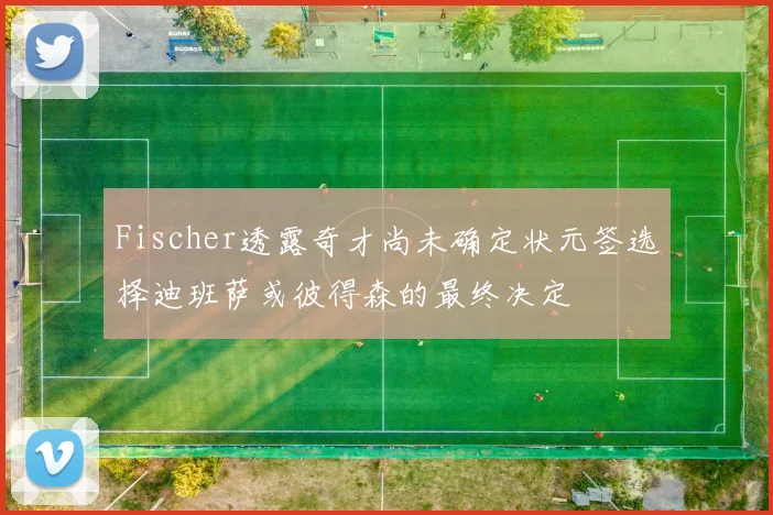 Fischer透露奇才尚未确定状元签选择迪班萨或彼得森的最终决定