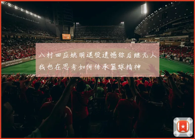 八村回应姚明退役遗憾称后继无人我也在思考如何传承篮球精神