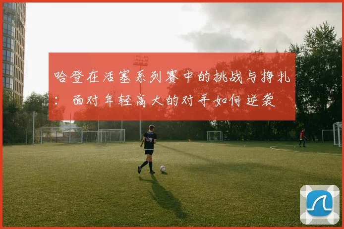 哈登在活塞系列赛中的挑战与挣扎：面对年轻高大的对手如何逆袭