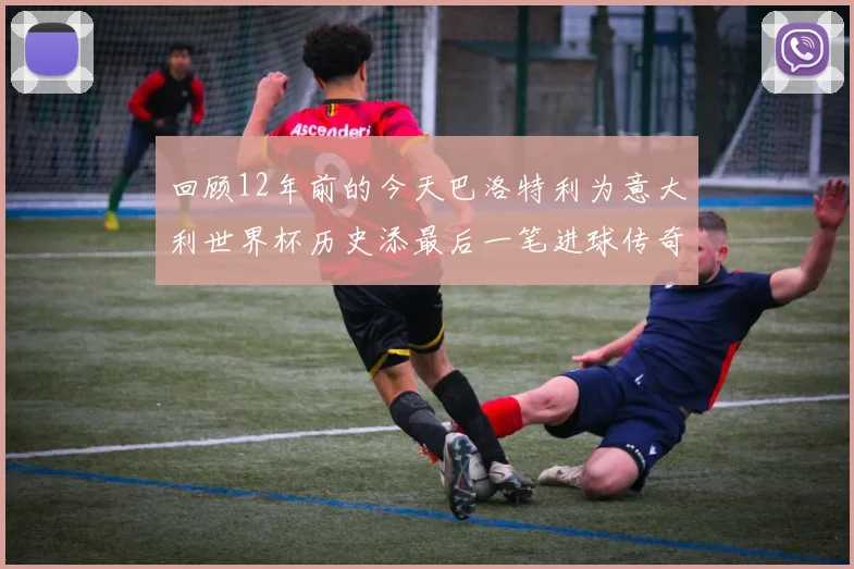 回顾12年前的今天巴洛特利为意大利世界杯历史添最后一笔进球传奇
