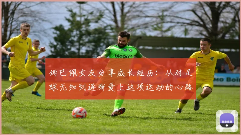 姆巴佩女友分享成长经历：从对足球无知到逐渐爱上这项运动的心路历程
